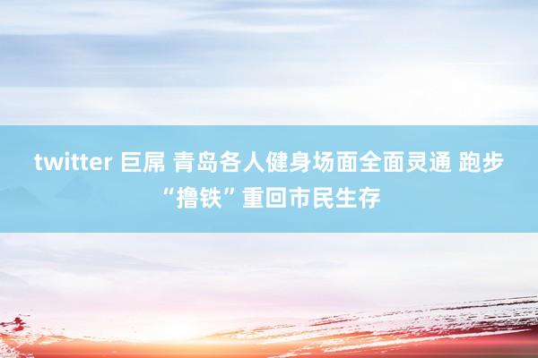twitter 巨屌 青岛各人健身场面全面灵通 跑步“撸铁”重回市民生存