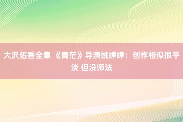 大沢佑香全集 《青茫》导演姚婷婷：创作相似很平淡 但没师法