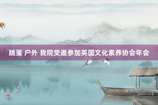 跳蛋 户外 我院受邀参加英国文化素养协会年会