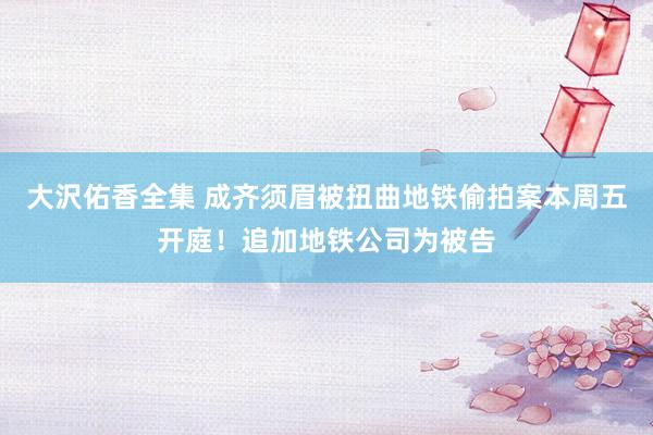 大沢佑香全集 成齐须眉被扭曲地铁偷拍案本周五开庭！追加地铁公司为被告