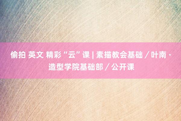 偷拍 英文 精彩“云”课 | 素描教会基础／叶南 · 造型学院基础部／公开课