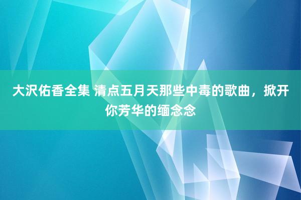 大沢佑香全集 清点五月天那些中毒的歌曲，掀开你芳华的缅念念