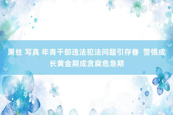 黑丝 写真 年青干部违法犯法问题引存眷  警惕成长黄金期成贪腐危急期