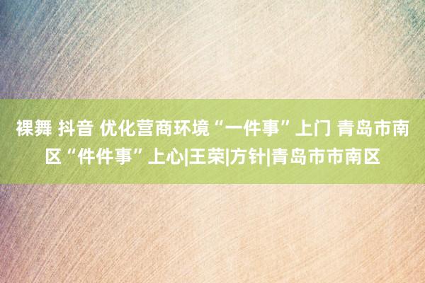 裸舞 抖音 优化营商环境“一件事”上门 青岛市南区“件件事”上心|王荣|方针|青岛市市南区