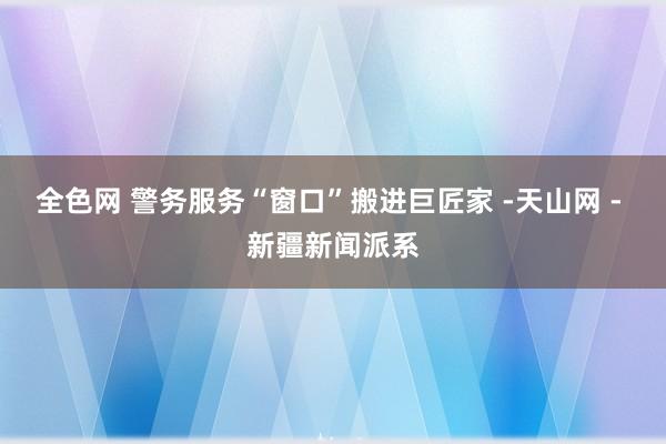 全色网 警务服务“窗口”搬进巨匠家 -天山网 - 新疆新闻派系