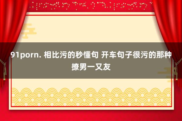 91porn. 相比污的秒懂句 开车句子很污的那种撩男一又友