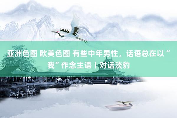 亚洲色图 欧美色图 有些中年男性，话语总在以“我”作念主语丨对话淡豹