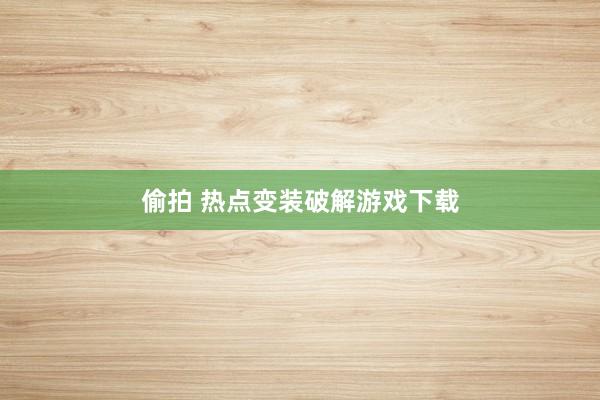 偷拍 热点变装破解游戏下载