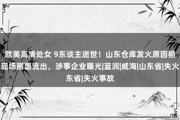 欧美高清处女 9东谈主逝世！山东仓库发火原因袒露，现场画面流出，涉事企业曝光|蓝润|威海|山东省|失火事故