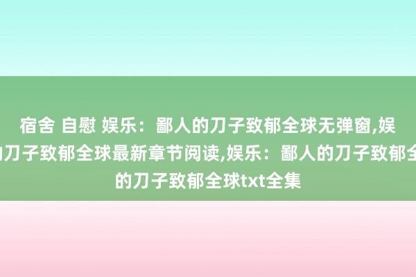 宿舍 自慰 娱乐：鄙人的刀子致郁全球无弹窗，娱乐：鄙人的刀子致郁全球最新章节阅读，娱乐：鄙人的刀子致郁全球txt全集