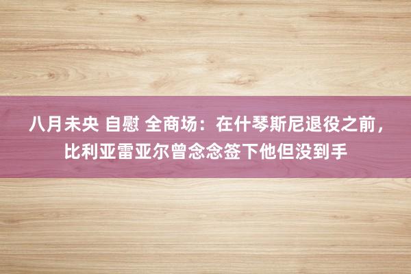 八月未央 自慰 全商场：在什琴斯尼退役之前，比利亚雷亚尔曾念念签下他但没到手