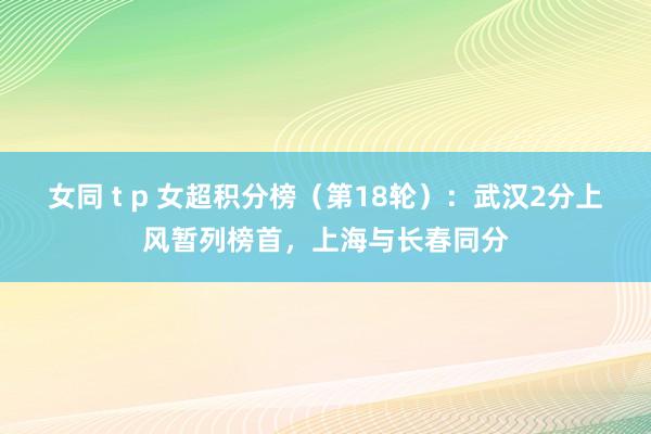 女同 t p 女超积分榜（第18轮）：武汉2分上风暂列榜首，上海与长春同分