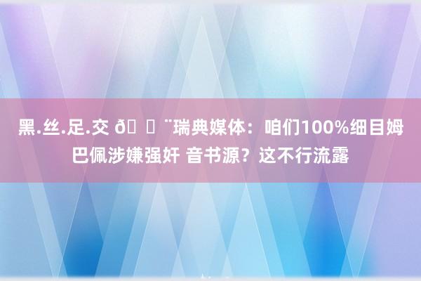 黑.丝.足.交 🚨瑞典媒体：咱们100%细目姆巴佩涉嫌强奸 音书源？这不行流露
