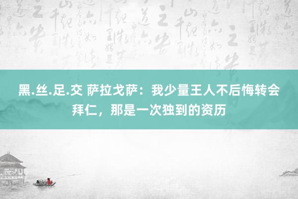 黑.丝.足.交 萨拉戈萨：我少量王人不后悔转会拜仁，那是一次独到的资历