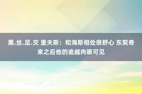黑.丝.足.交 里夫斯：和海斯相处很舒心 东契奇来之后他的逾越肉眼可见