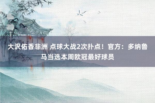 大沢佑香非洲 点球大战2次扑点！官方：多纳鲁马当选本周欧冠最好球员