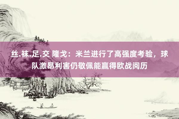 丝.袜.足.交 隆戈：米兰进行了高强度考验，球队激昂利害仍敬佩能赢得欧战阅历