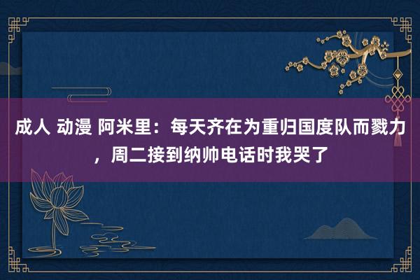 成人 动漫 阿米里：每天齐在为重归国度队而戮力，周二接到纳帅电话时我哭了