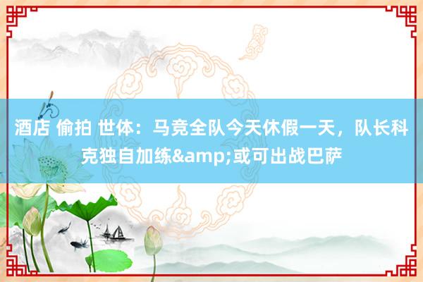 酒店 偷拍 世体：马竞全队今天休假一天，队长科克独自加练&或可出战巴萨