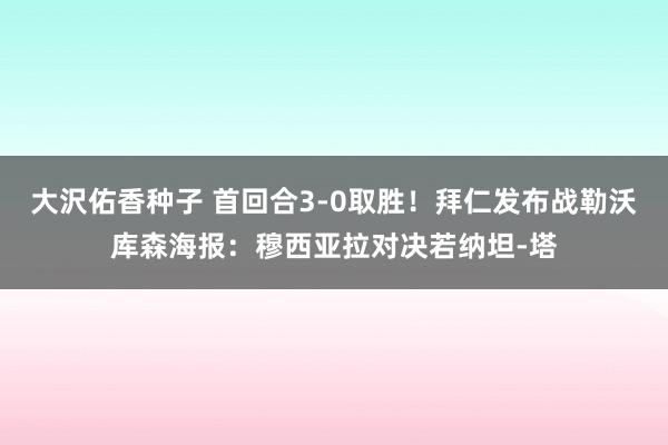 大沢佑香种子 首回合3-0取胜！拜仁发布战勒沃库森海报：穆西亚拉对决若纳坦-塔