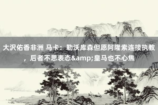 大沢佑香非洲 马卡：勒沃库森但愿阿隆索连接执教，后者不思表态&皇马也不心焦