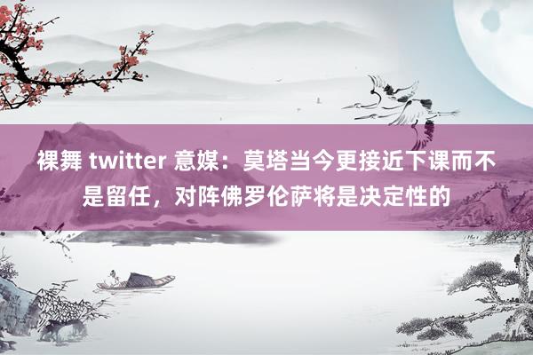 裸舞 twitter 意媒：莫塔当今更接近下课而不是留任，对阵佛罗伦萨将是决定性的
