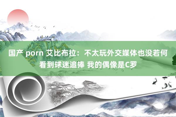 国产 porn 艾比布拉：不太玩外交媒体也没若何看到球迷追捧 我的偶像是C罗