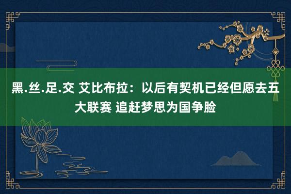 黑.丝.足.交 艾比布拉：以后有契机已经但愿去五大联赛 追赶梦思为国争脸