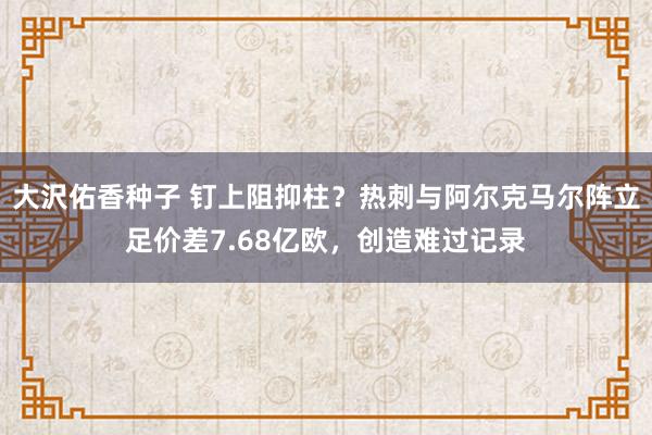 大沢佑香种子 钉上阻抑柱？热刺与阿尔克马尔阵立足价差7.68亿欧，创造难过记录