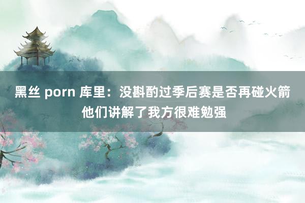黑丝 porn 库里：没斟酌过季后赛是否再碰火箭 他们讲解了我方很难勉强