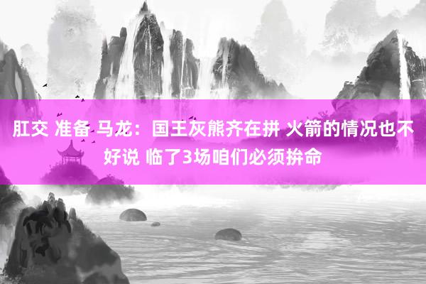 肛交 准备 马龙：国王灰熊齐在拼 火箭的情况也不好说 临了3场咱们必须拚命