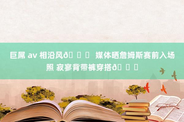 巨屌 av 相沿风😎 媒体晒詹姆斯赛前入场照 寂寥背带裤穿搭👖