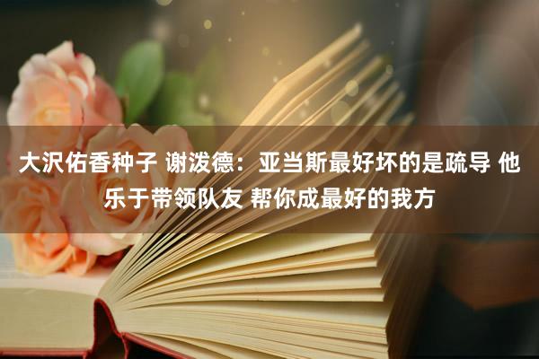大沢佑香种子 谢泼德：亚当斯最好坏的是疏导 他乐于带领队友 帮你成最好的我方