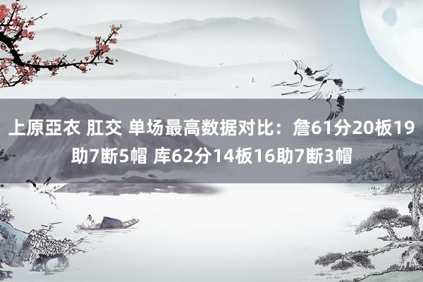 上原亞衣 肛交 单场最高数据对比：詹61分20板19助7断5帽 库62分14板16助7断3帽