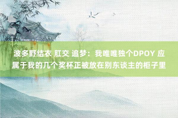 波多野结衣 肛交 追梦：我唯唯独个DPOY 应属于我的几个奖杯正被放在别东谈主的柜子里