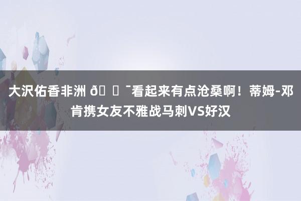 大沢佑香非洲 😯看起来有点沧桑啊！蒂姆-邓肯携女友不雅战马刺VS好汉