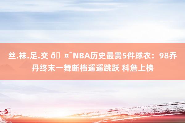 丝.袜.足.交 🤯NBA历史最贵5件球衣：98乔丹终末一舞断档遥遥跳跃 科詹上榜