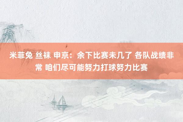 米菲兔 丝袜 申京：余下比赛未几了 各队战绩非常 咱们尽可能努力打球努力比赛