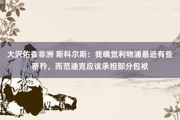大沢佑香非洲 斯科尔斯：我嗅觉利物浦最近有些骄矜，而范迪克应该承担部分包袱