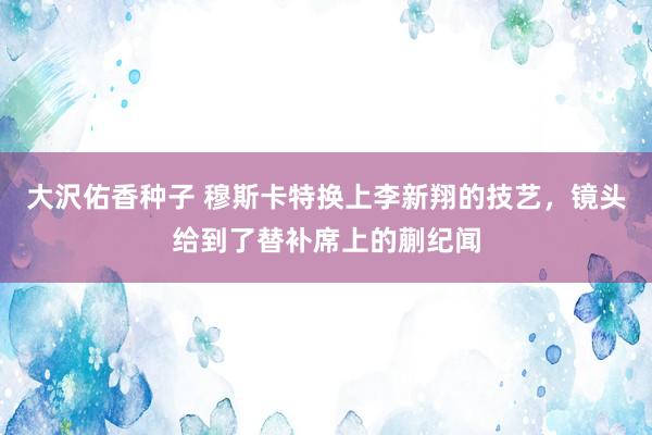 大沢佑香种子 穆斯卡特换上李新翔的技艺，镜头给到了替补席上的蒯纪闻