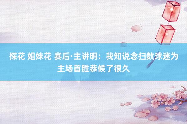 探花 姐妹花 赛后·主讲明：我知说念扫数球迷为主场首胜恭候了很久