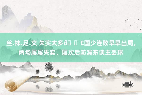 丝.袜.足.交 失实太多😣国少连败早早出局，两场屡屡失实、屡次后防漏东谈主丢球