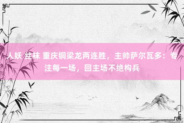人妖 丝袜 重庆铜梁龙两连胜，主帅萨尔瓦多：专注每一场，回主场不绝构兵