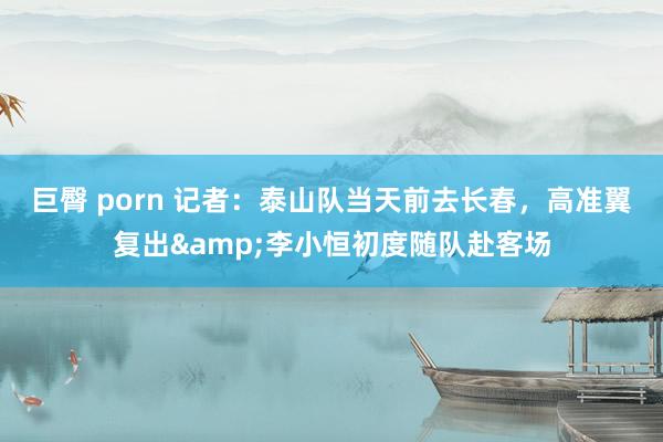 巨臀 porn 记者：泰山队当天前去长春，高准翼复出&李小恒初度随队赴客场