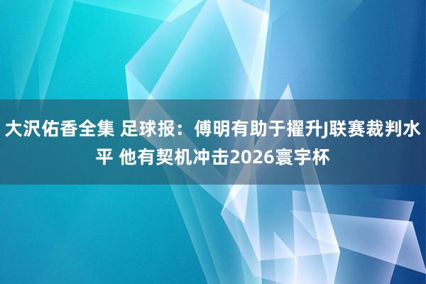 大沢佑香全集 足球报：傅明有助于擢升J联赛裁判水平 他有契机冲击2026寰宇杯
