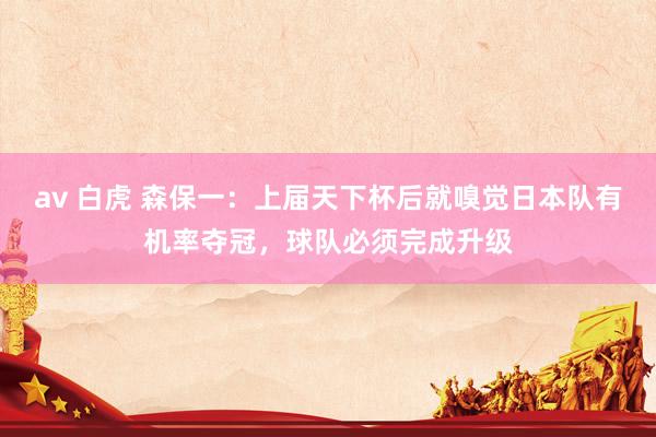 av 白虎 森保一：上届天下杯后就嗅觉日本队有机率夺冠，球队必须完成升级