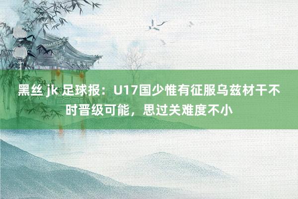 黑丝 jk 足球报：U17国少惟有征服乌兹材干不时晋级可能，思过关难度不小