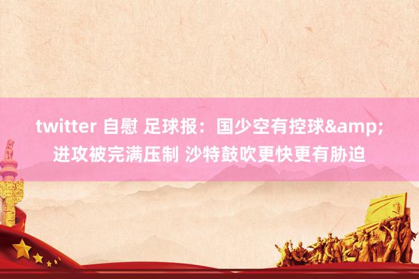 twitter 自慰 足球报：国少空有控球&进攻被完满压制 沙特鼓吹更快更有胁迫