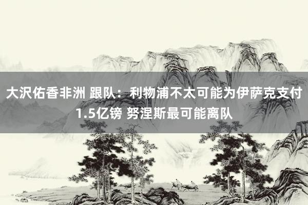 大沢佑香非洲 跟队：利物浦不太可能为伊萨克支付1.5亿镑 努涅斯最可能离队